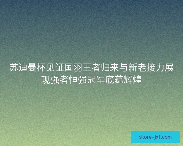 苏迪曼杯见证国羽王者归来与新老接力展现强者恒强冠军底蕴辉煌