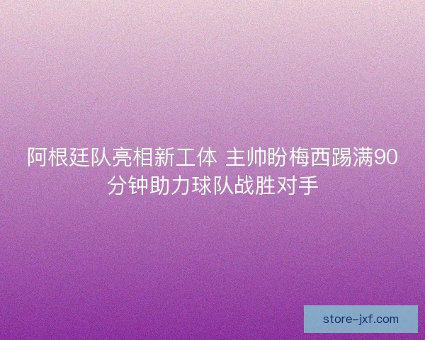 阿根廷队亮相新工体 主帅盼梅西踢满90分钟助力球队战胜对手