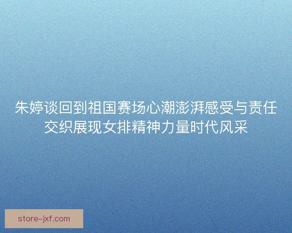朱婷谈回到祖国赛场心潮澎湃感受与责任交织展现女排精神力量时代风采