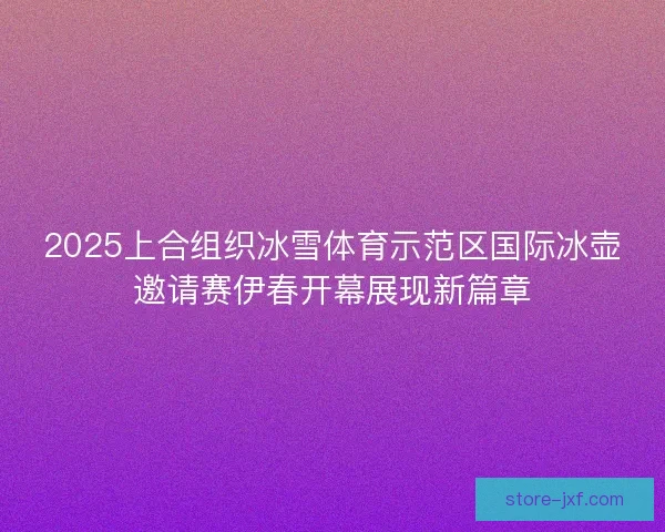2025上合组织冰雪体育示范区国际冰壶邀请赛伊春开幕展现新篇章